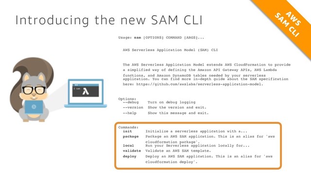 Introducing the new SAM CLI
Usage: sam [OPTIONS] COMMAND [ARGS]...
AWS Serverless Application Model (SAM) CLI
The AWS Serverless Application Model extends AWS CloudFormation to provide
a simplified way of defining the Amazon API Gateway APIs, AWS Lambda
functions, and Amazon DynamoDB tables needed by your serverless
application. You can find more in-depth guide about the SAM specification
here: https://github.com/awslabs/serverless-application-model.
Options:
--debug Turn on debug logging
--version Show the version and exit.
--help Show this message and exit.
Commands:
init Initialize a serverless application with a...
package Package an AWS SAM application. This is an alias for 'aws
cloudformation package'.
local Run your Serverless application locally for...
validate Validate an AWS SAM template.
deploy Deploy an AWS SAM application. This is an alias for 'aws
cloudformation deploy'.
A
W
S
SA
M
CLI
