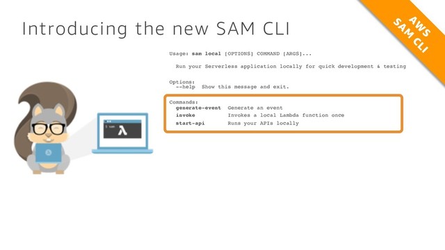 Introducing the new SAM CLI
Usage: sam local [OPTIONS] COMMAND [ARGS]...
Run your Serverless application locally for quick development & testing
Options:
--help Show this message and exit.
Commands:
generate-event Generate an event
invoke Invokes a local Lambda function once
start-api Runs your APIs locally
A
W
S
SA
M
CLI
