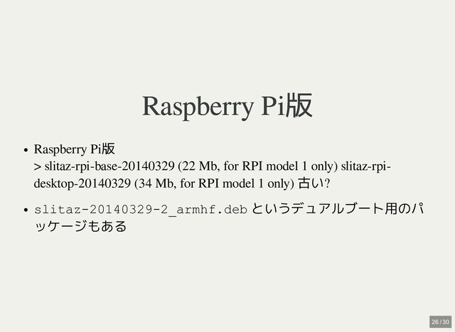 Raspberry Pi版
Raspberry Pi版
Raspberry Pi版 

> slitaz-rpi-base-20140329 (22 Mb, for RPI model 1 only) slitaz-rpi-
desktop-20140329 (34 Mb, for RPI model 1 only)
古い?
slitaz-20140329-2_armhf.deb というデュアルブート用のパ
ッケージもある
26 / 30
