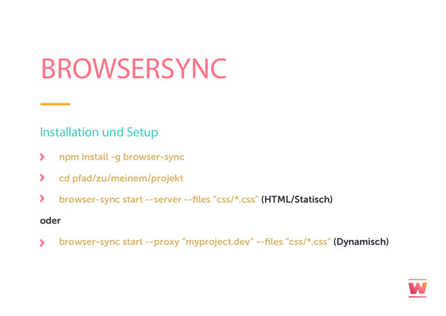 BROWSERSYNC
npm install -g browser-sync
cd pfad/zu/meinem/projekt
browser-sync start --server --files “css/*.css” (HTML/Statisch)
oder
browser-sync start --proxy “myproject.dev” --files “css/*.css” (Dynamisch)
Installation und Setup
