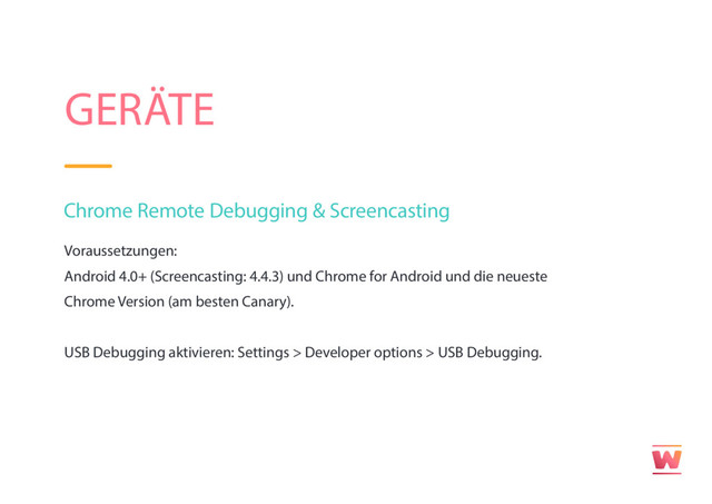 GERÄTE
Chrome Remote Debugging & Screencasting
Voraussetzungen:
Android 4.0+ (Screencasting: 4.4.3) und Chrome for Android und die neueste
Chrome Version (am besten Canary).
USB Debugging aktivieren: Settings > Developer options > USB Debugging.
