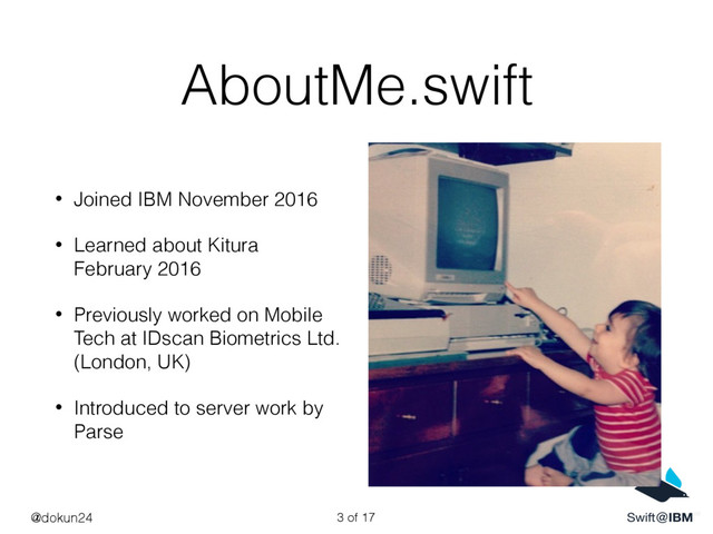 AboutMe.swift
• Joined IBM November 2016
• Learned about Kitura
February 2016
• Previously worked on Mobile
Tech at IDscan Biometrics Ltd.
(London, UK)
• Introduced to server work by
Parse
@dokun24 of 17
3
