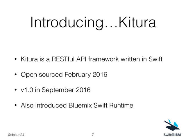 Introducing…Kitura
• Kitura is a RESTful API framework written in Swift
• Open sourced February 2016
• v1.0 in September 2016
• Also introduced Bluemix Swift Runtime
7
@dokun24
