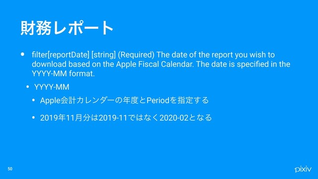 • ﬁlter[reportDate] [string] (Required) The date of the report you wish to
download based on the Apple Fiscal Calendar. The date is speciﬁed in the
YYYY-MM format.
• YYYY-MM
• AppleձܭΧϨϯμʔͷ೥౓ͱPeriodΛࢦఆ͢Δ
• 2019೥11݄෼͸2019-11Ͱ͸ͳ͘2020-02ͱͳΔ

ࡒ຿Ϩϙʔτ
