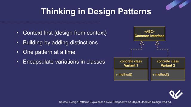 Thinking in Design Patterns
• Context first (design from context)
• Building by adding distinctions
• One pattern at a time
• Encapsulate variations in classes
Source: Design Patterns Explained: A New Perspective on Object-Oriented Design, 2nd ed.
