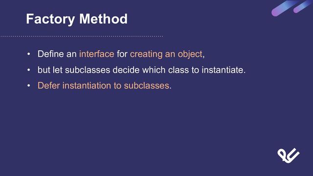 Factory Method
• Define an interface for creating an object,
• but let subclasses decide which class to instantiate.
• Defer instantiation to subclasses.
