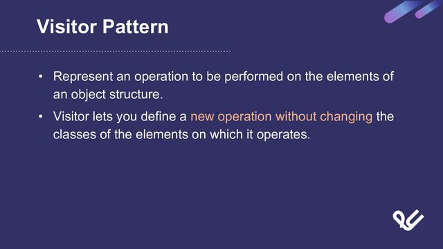 Visitor Pattern
• Represent an operation to be performed on the elements of
an object structure.
• Visitor lets you define a new operation without changing the
classes of the elements on which it operates.

