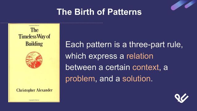 The Birth of Patterns
Each pattern is a three-part rule,
which express a relation
between a certain context, a
problem, and a solution.
