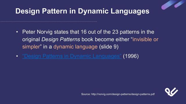 Design Pattern in Dynamic Languages
• Peter Norvig states that 16 out of the 23 patterns in the
original Design Patterns book become either “invisible or
simpler” in a dynamic language (slide 9)
• “Design Patterns in Dynamic Languages” (1996)
Source: http://norvig.com/design-patterns/design-patterns.pdf
