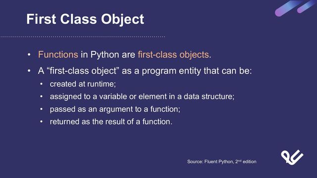 First Class Object
• Functions in Python are first-class objects.
• A “first-class object” as a program entity that can be:
• created at runtime;
• assigned to a variable or element in a data structure;
• passed as an argument to a function;
• returned as the result of a function.
Source: Fluent Python, 2nd edition
