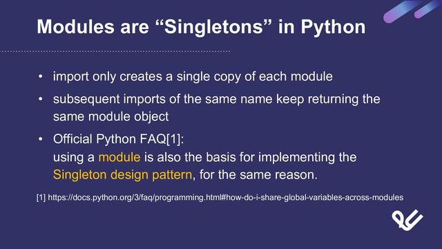 Modules are “Singletons” in Python
• import only creates a single copy of each module
• subsequent imports of the same name keep returning the
same module object
• Official Python FAQ[1]:
using a module is also the basis for implementing the
Singleton design pattern, for the same reason.
[1] https://docs.python.org/3/faq/programming.html#how-do-i-share-global-variables-across-modules
