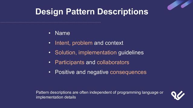 Design Pattern Descriptions
• Name
• Intent, problem and context
• Solution, implementation guidelines
• Participants and collaborators
• Positive and negative consequences
Pattern descriptions are often independent of programming language or
implementation details
