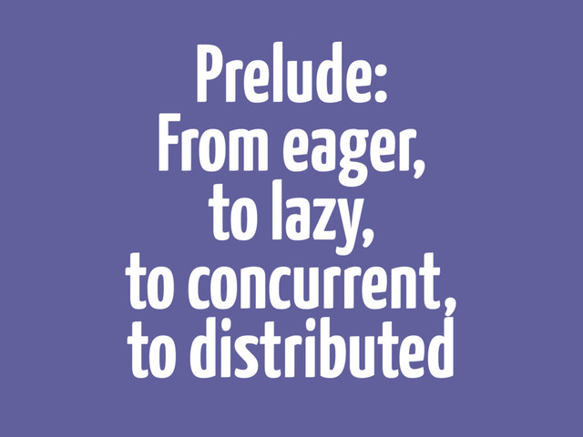 Prelude:
From eager, 
to lazy, 
to concurrent, 
to distributed
