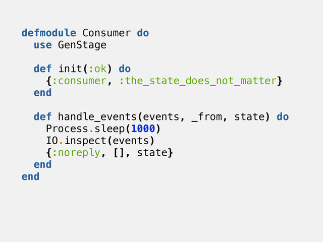 defmodule Consumer do
use GenStage
def init(:ok) do
{:consumer, :the_state_does_not_matter}
end
def handle_events(events, _from, state) do
Process.sleep(1000)
IO.inspect(events)
{:noreply, [], state}
end
end
