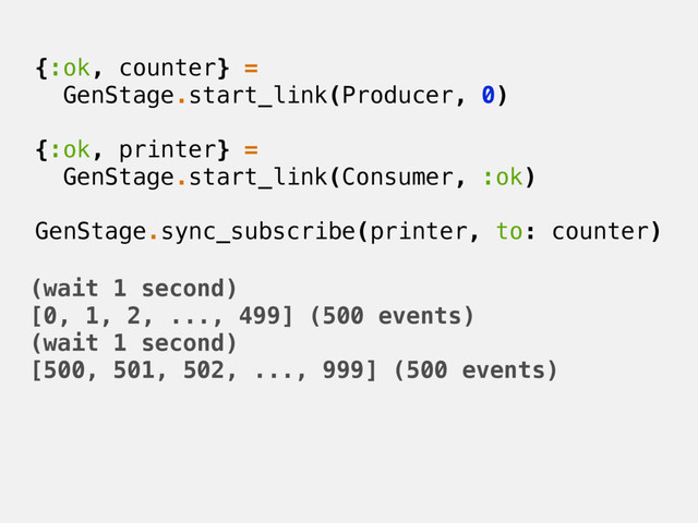 {:ok, counter} =
GenStage.start_link(Producer, 0)
{:ok, printer} =
GenStage.start_link(Consumer, :ok)
GenStage.sync_subscribe(printer, to: counter)
(wait 1 second)
[0, 1, 2, ..., 499] (500 events)
(wait 1 second)
[500, 501, 502, ..., 999] (500 events)
