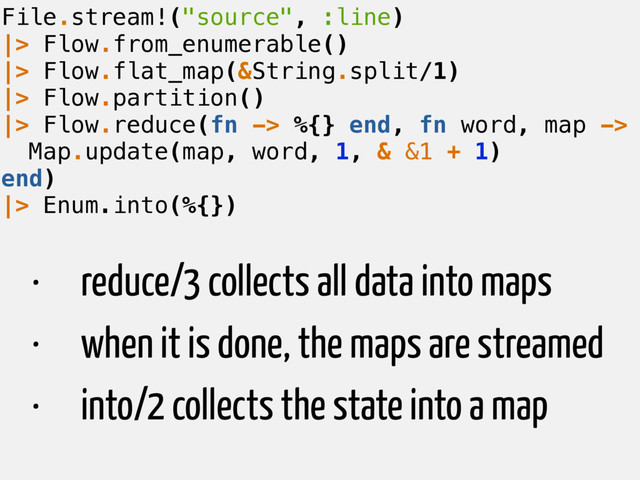 File.stream!("source", :line)
|> Flow.from_enumerable()
|> Flow.flat_map(&String.split/1)
|> Flow.partition()
|> Flow.reduce(fn -> %{} end, fn word, map ->
Map.update(map, word, 1, & &1 + 1)
end)
|> Enum.into(%{})
• reduce/3 collects all data into maps
• when it is done, the maps are streamed
• into/2 collects the state into a map
