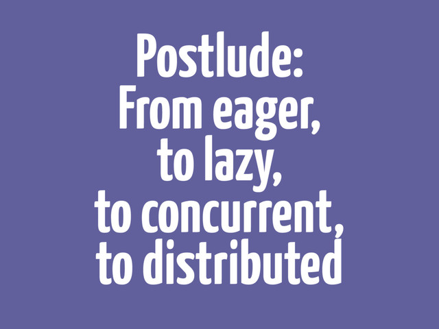 Postlude:
From eager, 
to lazy, 
to concurrent, 
to distributed
