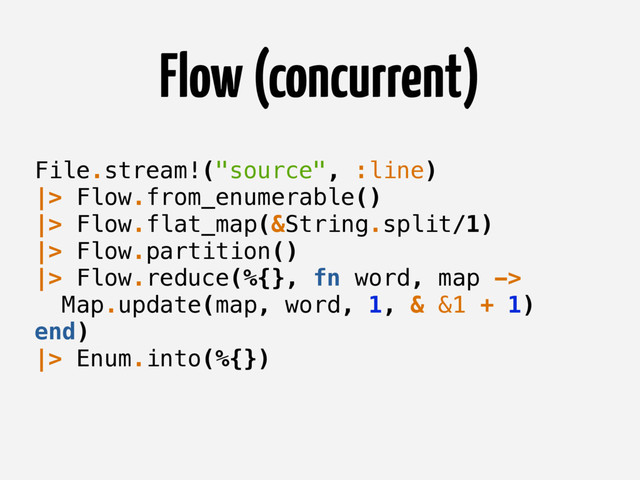 Flow (concurrent)
File.stream!("source", :line)
|> Flow.from_enumerable()
|> Flow.flat_map(&String.split/1)
|> Flow.partition()
|> Flow.reduce(%{}, fn word, map ->
Map.update(map, word, 1, & &1 + 1)
end)
|> Enum.into(%{})
