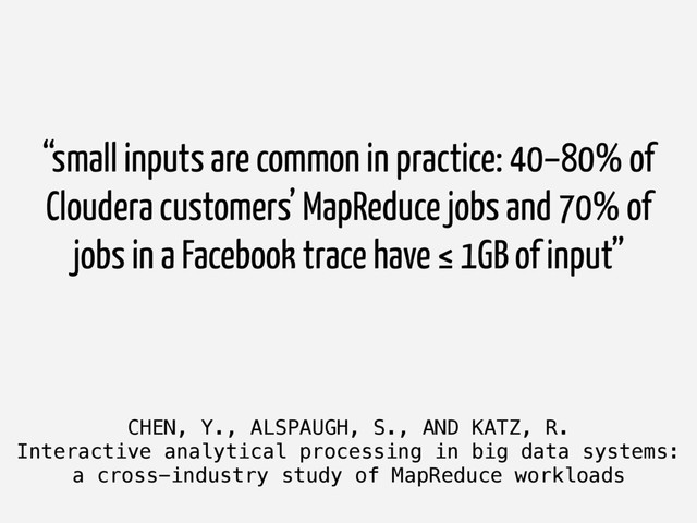 CHEN, Y., ALSPAUGH, S., AND KATZ, R.
Interactive analytical processing in big data systems:
a cross-industry study of MapReduce workloads
“small inputs are common in practice: 40–80% of
Cloudera customers’ MapReduce jobs and 70% of
jobs in a Facebook trace have ≤ 1GB of input”
