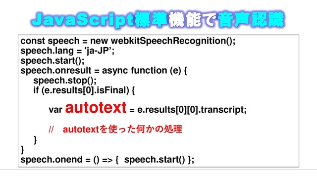 JavaScript標準機能で音声認識
const speech = new webkitSpeechRecognition();
speech.lang = 'ja-JP’;
speech.start();
speech.onresult = async function (e) {
speech.stop();
if (e.results[0].isFinal) {
var
autotext = e.results[0][0].transcript;
// autotextを使った何かの処理
}
}
speech.onend = () => { speech.start() };
