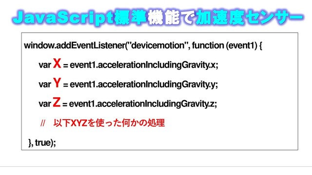 window.addEventListener("devicemotion", function (event1) {
var X= event1.accelerationIncludingGravity.x;
var Y= event1.accelerationIncludingGravity.y;
var Z= event1.accelerationIncludingGravity.z;
// 以下XYZを使った何かの処理
}, true);
JavaScript標準機能で加速度センサー
