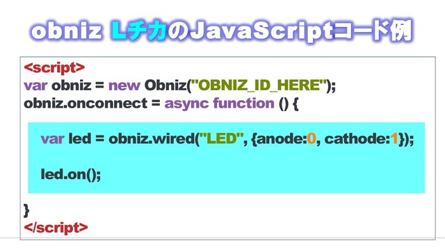 
var obniz = new Obniz("OBNIZ_ID_HERE");
obniz.onconnect = async function () {
var led = obniz.wired("LED", {anode:0, cathode:1});
led.on();
}

obniz LチカのJavaScriptコード例
