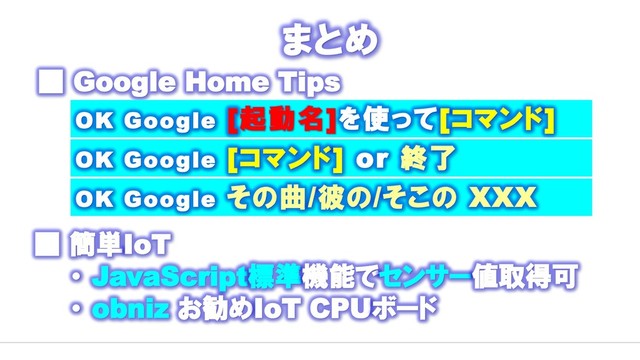 まとめ
■ Google Home Tips
■ 簡単IoT
・ JavaScript標準機能でセンサー値取得可
・ obniz お勧めIoT CPUボード
OK Google [起動名]を使って[コマンド]
OK Google [コマンド] or 終了
OK Google その曲/彼の/そこの XXX

