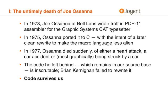 I: The untimely death of Joe Ossanna
• In 1973, Joe Ossanna at Bell Labs wrote troff in PDP-11
assembler for the Graphic Systems CAT typesetter
• In 1975, Ossanna ported it to C — with the intent of a later
clean rewrite to make the macro language less alien
• In 1977, Ossanna died suddenly, of either a heart attack, a
car accident or (most graphically) being struck by a car
• The code he left behind — which remains in our source base
— is inscrutable; Brian Kernighan failed to rewrite it!
• Code survives us
