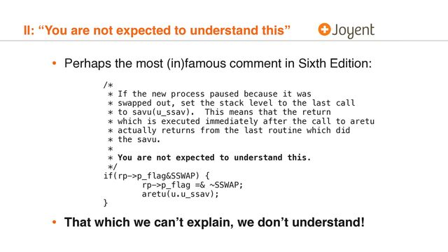 II: “You are not expected to understand this”
• Perhaps the most (in)famous comment in Sixth Edition: 
 
 
/* 
* If the new process paused because it was 
* swapped out, set the stack level to the last call 
* to savu(u_ssav). This means that the return 
* which is executed immediately after the call to aretu 
* actually returns from the last routine which did 
* the savu. 
* 
* You are not expected to understand this. 
*/ 
if(rp->p_flag&SSWAP) { 
rp->p_flag =& ~SSWAP; 
aretu(u.u_ssav); 
}
• That which we can’t explain, we don’t understand!
