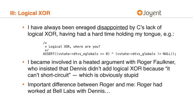 III: Logical XOR
• I have always been enraged disappointed by C’s lack of
logical XOR, having had a hard time holding my tongue, e.g.: 
 
 
/* 
* Logical XOR, where are you? 
*/ 
ASSERT((vstate->dtvs_nglobals == 0) ^ (vstate->dtvs_globals != NULL));
• I became involved in a heated argument with Roger Faulkner,
who insisted that Dennis didn’t add logical XOR because “it
can’t short-circuit” — which is obviously stupid
• Important difference between Roger and me: Roger had
worked at Bell Labs with Dennis…
