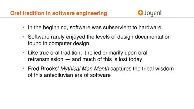 Oral tradition in software engineering
• In the beginning, software was subservient to hardware
• Software rarely enjoyed the levels of design documentation
found in computer design
• Like true oral tradition, it relied primarily upon oral
retransmission — and much of this is lost today
• Fred Brooks’ Mythical Man Month captures the tribal wisdom
of this antediluvian era of software
