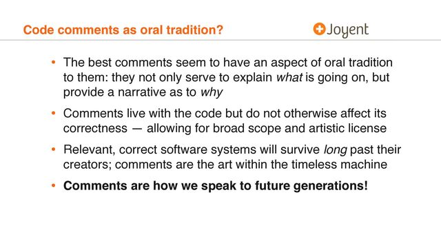 Code comments as oral tradition?
• The best comments seem to have an aspect of oral tradition
to them: they not only serve to explain what is going on, but
provide a narrative as to why
• Comments live with the code but do not otherwise affect its
correctness — allowing for broad scope and artistic license
• Relevant, correct software systems will survive long past their
creators; comments are the art within the timeless machine
• Comments are how we speak to future generations!
