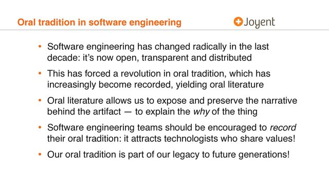 Oral tradition in software engineering
• Software engineering has changed radically in the last
decade: it’s now open, transparent and distributed
• This has forced a revolution in oral tradition, which has
increasingly become recorded, yielding oral literature
• Oral literature allows us to expose and preserve the narrative
behind the artifact — to explain the why of the thing
• Software engineering teams should be encouraged to record
their oral tradition: it attracts technologists who share values!
• Our oral tradition is part of our legacy to future generations!
