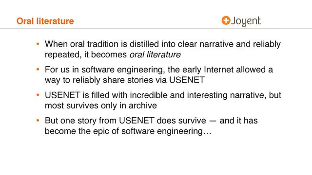 Oral literature
• When oral tradition is distilled into clear narrative and reliably
repeated, it becomes oral literature
• For us in software engineering, the early Internet allowed a
way to reliably share stories via USENET
• USENET is ﬁlled with incredible and interesting narrative, but
most survives only in archive
• But one story from USENET does survive — and it has
become the epic of software engineering…
