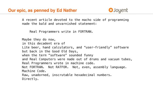 Our epic, as penned by Ed Nather
A recent article devoted to the macho side of programming
made the bald and unvarnished statement:
Real Programmers write in FORTRAN.
Maybe they do now,
in this decadent era of
Lite beer, hand calculators, and “user-friendly” software
but back in the Good Old Days,
when the term “software” sounded funny
and Real Computers were made out of drums and vacuum tubes,
Real Programmers wrote in machine code.
Not FORTRAN. Not RATFOR. Not, even, assembly language.
Machine Code.
Raw, unadorned, inscrutable hexadecimal numbers.
Directly.

