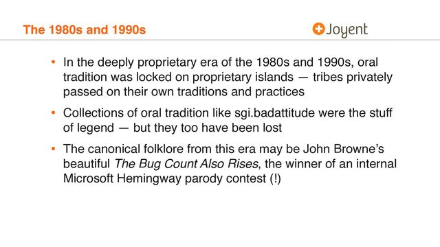 The 1980s and 1990s
• In the deeply proprietary era of the 1980s and 1990s, oral
tradition was locked on proprietary islands — tribes privately
passed on their own traditions and practices
• Collections of oral tradition like sgi.badattitude were the stuff
of legend — but they too have been lost
• The canonical folklore from this era may be John Browne’s
beautiful The Bug Count Also Rises, the winner of an internal
Microsoft Hemingway parody contest (!)

