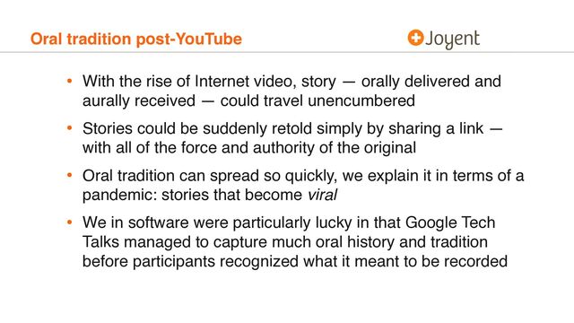 Oral tradition post-YouTube
• With the rise of Internet video, story — orally delivered and
aurally received — could travel unencumbered
• Stories could be suddenly retold simply by sharing a link —
with all of the force and authority of the original
• Oral tradition can spread so quickly, we explain it in terms of a
pandemic: stories that become viral
• We in software were particularly lucky in that Google Tech
Talks managed to capture much oral history and tradition
before participants recognized what it meant to be recorded
