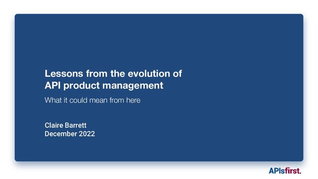 Lessons from the evolution of
API product management
What it could mean from here
Claire Barrett
December 2022
