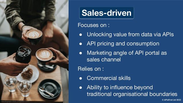Focuses on :
● Unlocking value from data via APIs
● API pricing and consumption
● Marketing angle of API portal as
sales channel
Relies on :
● Commercial skills
● Ability to inﬂuence beyond
traditional organisational boundaries
Photograph from unsplash.com
Sales-driven
© APIsFirst Ltd 2022
