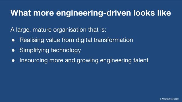 What more engineering-driven looks like
A large, mature organisation that is:
● Realising value from digital transformation
● Simplifying technology
● Insourcing more and growing engineering talent
© APIsFirst Ltd 2022
