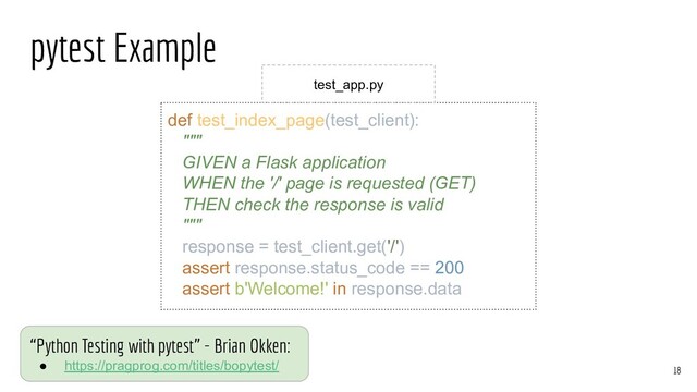 pytest Example
def test_index_page(test_client):
"""
GIVEN a Flask application
WHEN the '/' page is requested (GET)
THEN check the response is valid
"""
response = test_client.get('/')
assert response.status_code == 200
assert b'Welcome!' in response.data
18
test_app.py
“Python Testing with pytest” - Brian Okken:
● https://pragprog.com/titles/bopytest/
