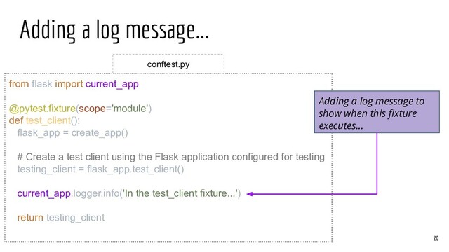 Adding a log message...
from flask import current_app
@pytest.fixture(scope='module')
def test_client():
flask_app = create_app()
# Create a test client using the Flask application configured for testing
testing_client = flask_app.test_client()
current_app.logger.info('In the test_client fixture...')
return testing_client
20
conftest.py
Adding a log message to
show when this ﬁxture
executes...
