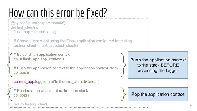 How can this error be ﬁxed?
@pytest.fixture(scope='module')
def test_client():
flask_app = create_app()
# Create a test client using the Flask application configured for testing
testing_client = flask_app.test_client()
# Establish an application context
ctx = flask_app.app_context()
# Push the application context to the application context stack
ctx.push()
current_app.logger.info('In the test_client fixture...')
# Pop the application context from the stack
ctx.pop()
return testing_client 23
Push the application context
to the stack BEFORE
accessing the logger
Pop the application context

