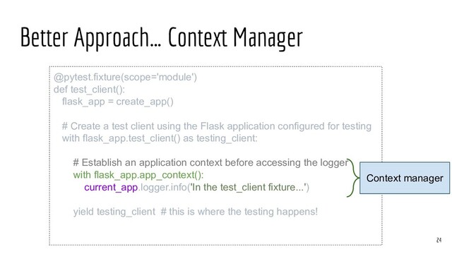 Better Approach… Context Manager
@pytest.fixture(scope='module')
def test_client():
flask_app = create_app()
# Create a test client using the Flask application configured for testing
with flask_app.test_client() as testing_client:
# Establish an application context before accessing the logger
with flask_app.app_context():
current_app.logger.info('In the test_client fixture...')
yield testing_client # this is where the testing happens!
24
Context manager
