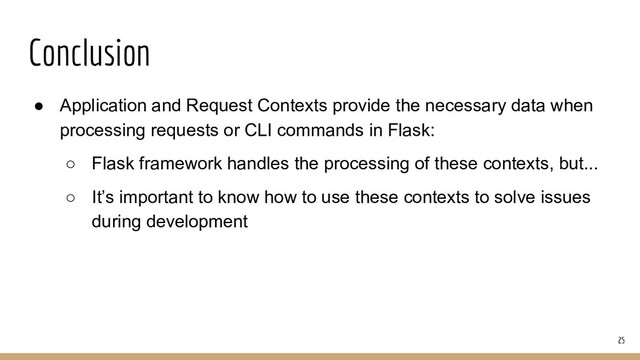 Conclusion
● Application and Request Contexts provide the necessary data when
processing requests or CLI commands in Flask:
○ Flask framework handles the processing of these contexts, but...
○ It’s important to know how to use these contexts to solve issues
during development
25
