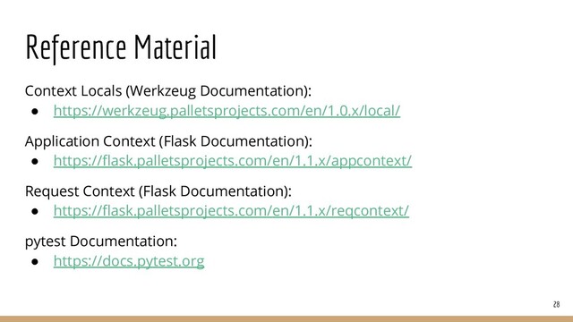 Reference Material
28
Context Locals (Werkzeug Documentation):
● https://werkzeug.palletsprojects.com/en/1.0.x/local/
Application Context (Flask Documentation):
● https://ﬂask.palletsprojects.com/en/1.1.x/appcontext/
Request Context (Flask Documentation):
● https://ﬂask.palletsprojects.com/en/1.1.x/reqcontext/
pytest Documentation:
● https://docs.pytest.org
