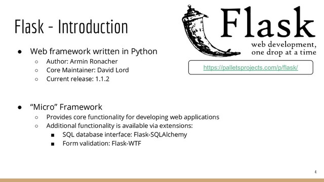 Flask - Introduction
● Web framework written in Python
○ Author: Armin Ronacher
○ Core Maintainer: David Lord
○ Current release: 1.1.2
● “Micro” Framework
○ Provides core functionality for developing web applications
○ Additional functionality is available via extensions:
■ SQL database interface: Flask-SQLAlchemy
■ Form validation: Flask-WTF
4
https://palletsprojects.com/p/flask/

