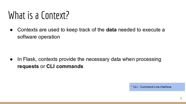 What is a Context?
● Contexts are used to keep track of the data needed to execute a
software operation
● In Flask, contexts provide the necessary data when processing
requests or CLI commands
6
* CLI - Command-Line Interface
