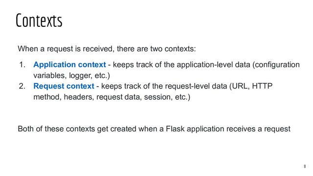 When a request is received, there are two contexts:
1. Application context - keeps track of the application-level data (configuration
variables, logger, etc.)
2. Request context - keeps track of the request-level data (URL, HTTP
method, headers, request data, session, etc.)
Both of these contexts get created when a Flask application receives a request
Contexts
8
