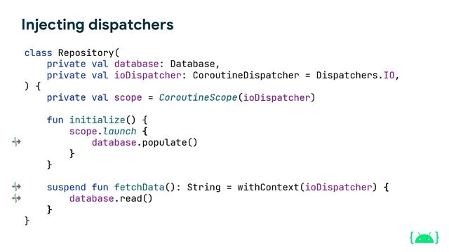 Dispatchers.IO
Injecting dispatchers
class Repository(
private val ioDispatcher: CoroutineDispatcher = Dispatchers.IO,
ioDispatcher)
fun initialize() {
scope.launch {
database.populate()
}
}
suspend fun fetchData(): String = withContext( ) {
database.read()
}
}
private val database: Database
) {
private val scope = CoroutineScope(
ioDispatcher
,
